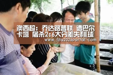 澳西超: 乔达路普联 遭巴尔卡塔 屠杀2:6大分差失利|球队资讯(图4) 2026世界杯
