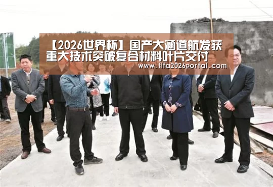【2026世界杯】国产大涵道航发获重大技术突破复合材料叶片交付(图1) 世界杯赛程