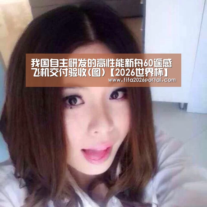 我国自主研发的高性能新舟60遥感飞机交付验收(图)【2026世界杯】(图2) 球队资讯